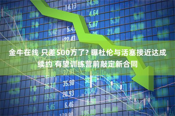 金牛在线 只差500万了? 曝杜伦与活塞接近达成续约 有望训练营前敲定新合同