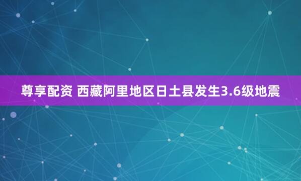 尊享配资 西藏阿里地区日土县发生3.6级地震