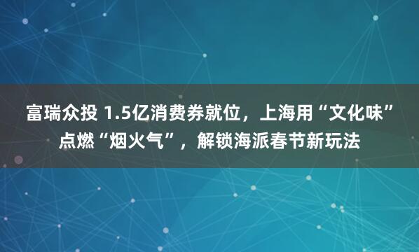 富瑞众投 1.5亿消费券就位，上海用“文化味”点燃“烟火气”，解锁海派春节新玩法