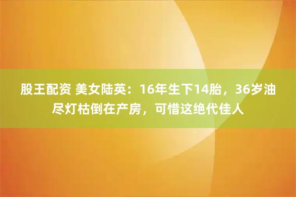 股王配资 美女陆英：16年生下14胎，36岁油尽灯枯倒在产房，可惜这绝代佳人