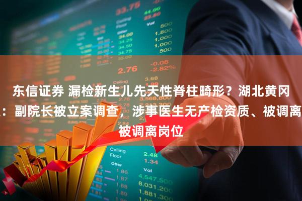 东信证券 漏检新生儿先天性脊柱畸形？湖北黄冈通报：副院长被立案调查，涉事医生无产检资质、被调离岗位