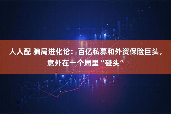 人人配 骗局进化论：百亿私募和外资保险巨头，意外在一个局里“碰头”