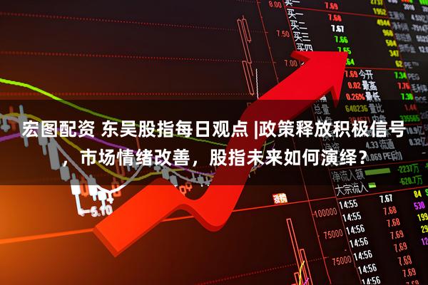 宏图配资 东吴股指每日观点 |政策释放积极信号，市场情绪改善，股指未来如何演绎？