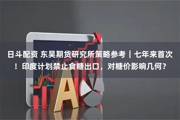 日斗配资 东吴期货研究所策略参考｜七年来首次！印度计划禁止食糖出口，对糖价影响几何？