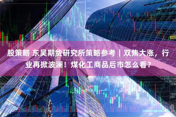 股策略 东吴期货研究所策略参考｜双焦大涨，行业再掀波澜！煤化工商品后市怎么看？