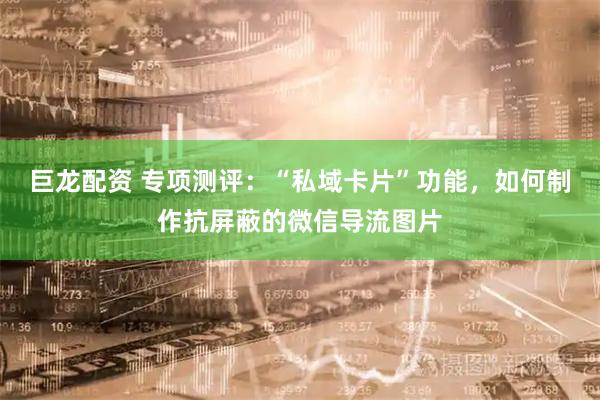 巨龙配资 专项测评：“私域卡片”功能，如何制作抗屏蔽的微信导流图片