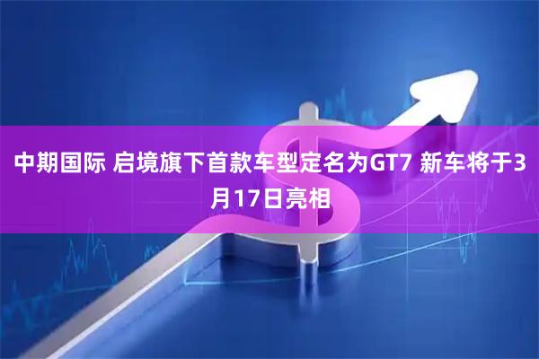 中期国际 启境旗下首款车型定名为GT7 新车将于3月17日亮相