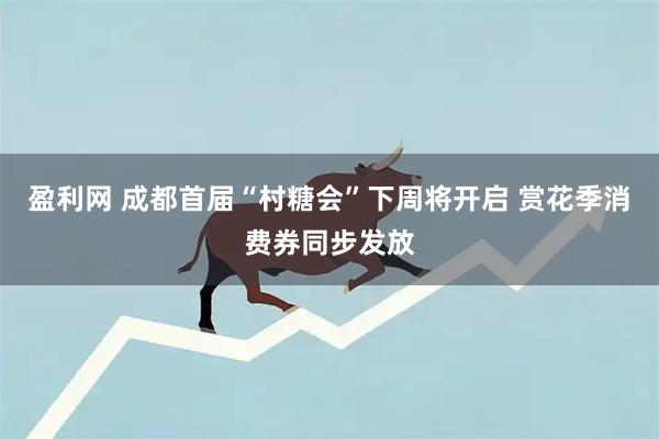 盈利网 成都首届“村糖会”下周将开启 赏花季消费券同步发放