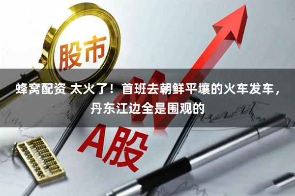 蜂窝配资 太火了！首班去朝鲜平壤的火车发车，丹东江边全是围观的